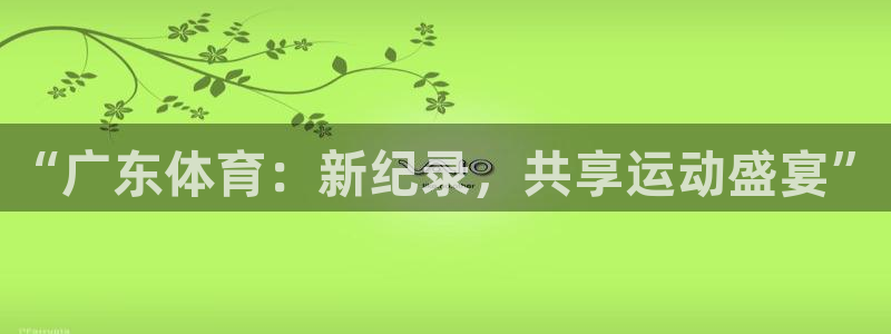 杏鑫体育平台注册：“广东体育：新纪录，共享运动盛宴”